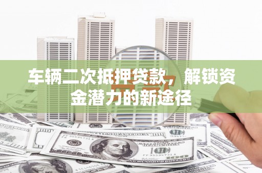郁南车辆二次抵押贷款，解锁资金潜力的新途径