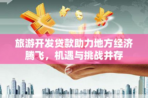 郁南旅游开发贷款助力地方经济腾飞，机遇与挑战并存