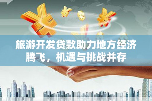 郁南旅游开发贷款助力地方经济腾飞，机遇与挑战并存