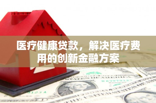 郁南医疗健康贷款，解决医疗费用的创新金融方案